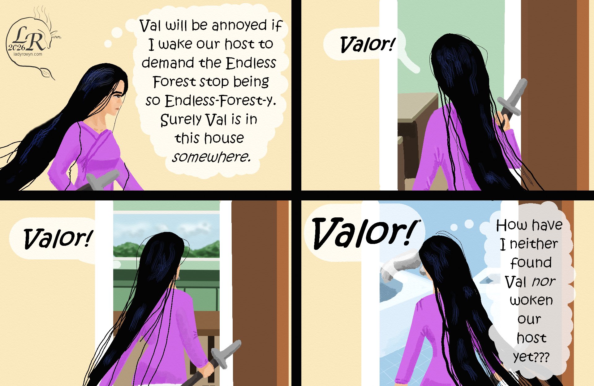 

Victory has her sheathed sword gripped in one hand, walking through a hall and thinking, (Val will be annoyed if I wake our host to demand the Endless Forest stop being so Endless-Forest-y. Surely Val is in this house somewhere). 
Victory, in the doorway to the front room: “Valor!” 
Victory, in the doorway to the kitchen: “Valor!” 
Victory, in the doorway to the bathroom: “Valor!” 
Victory: (How have I neither found Val nor woken our host up yet??)

